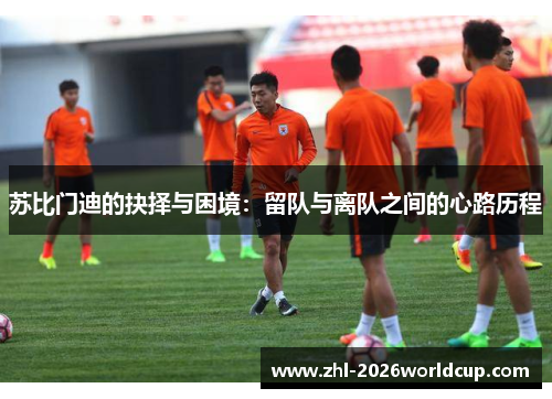 苏比门迪的抉择与困境:留队与离队之间的心路历程 苏比门迪的抉择与困境:留队与离队之间的心路历程