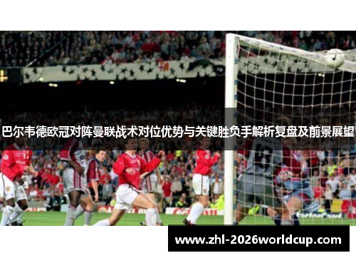 巴尔韦德欧冠对阵曼联战术对位优势与关键胜负手解析复盘及前景展望